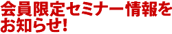 会員限定セミナー情報をお知らせ！